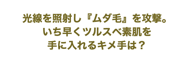 光線を照射し『ムダ毛』を攻撃。いち早くツルスベ素肌を手に入れるキメ手は？