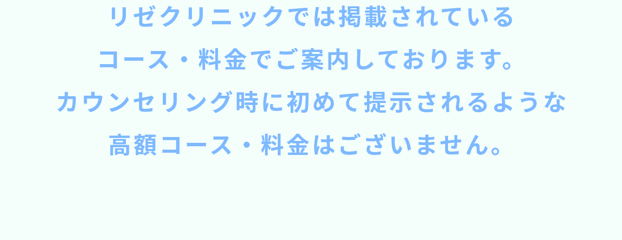 リゼクリニックでは掲載されているコース・料金でご案内しております。カウンセリング時に初めて提示されるような高額コース・料金はございません。